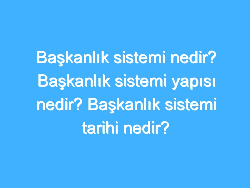 Başkanlık sistemi nedir? Başkanlık sistemi yapısı nedir? Başkanlık sistemi tarihi nedir?