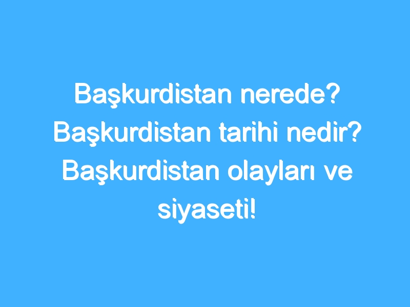 Başkurdistan nerede? Başkurdistan tarihi nedir? Başkurdistan olayları ve siyaseti!