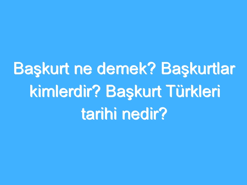 Başkurt ne demek? Başkurtlar kimlerdir? Başkurt Türkleri tarihi nedir?