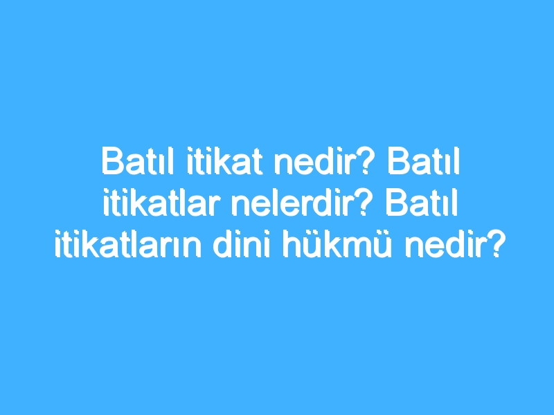 Batıl itikat nedir? Batıl itikatlar nelerdir? Batıl itikatların dini hükmü nedir?