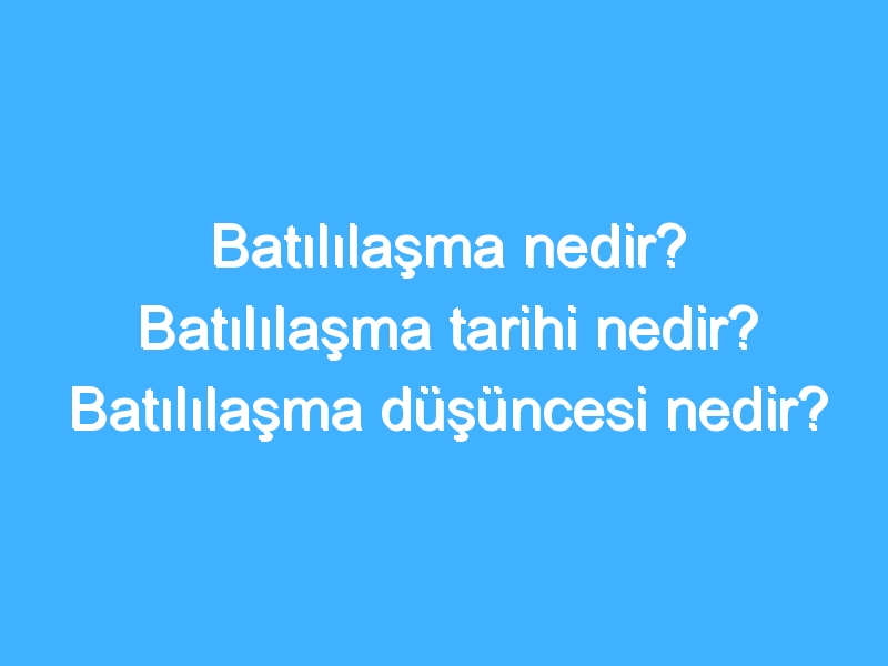 Batılılaşma nedir? Batılılaşma tarihi nedir? Batılılaşma düşüncesi nedir?