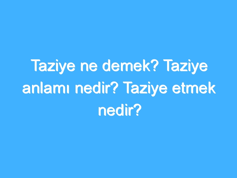 Taziye ne demek? Taziye anlamı nedir? Taziye etmek nedir?