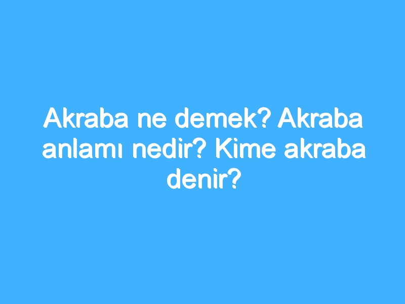 Akraba ne demek? Akraba anlamı nedir? Kime akraba denir?