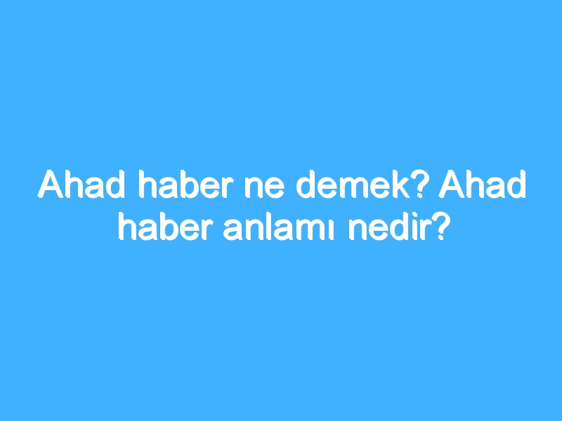 Ahad haber ne demek? Ahad haber anlamı nedir?