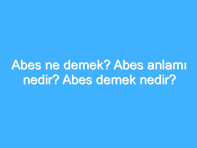 Abes ne demek? Abes anlamı nedir? Abes demek nedir?