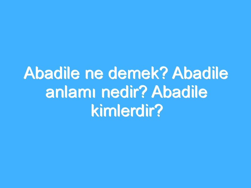 Abadile ne demek? Abadile anlamı nedir? Abadile kimlerdir?