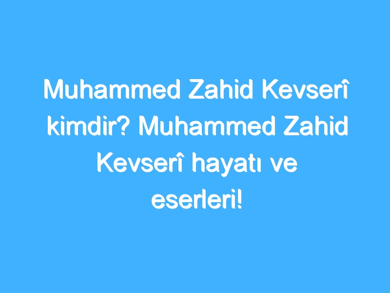 Muhammed Zahid Kevserî kimdir? Muhammed Zahid Kevserî hayatı ve eserleri!