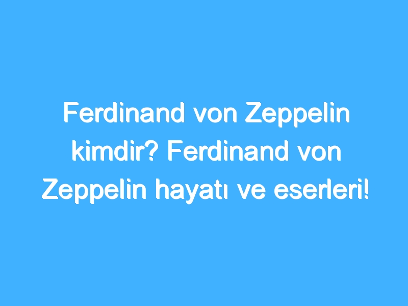 Ferdinand von Zeppelin kimdir? Ferdinand von Zeppelin hayatı ve eserleri!