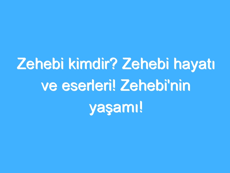 Zehebi kimdir? Zehebi hayatı ve eserleri! Zehebi'nin yaşamı!