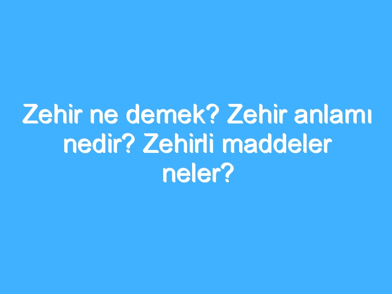 Zehir ne demek? Zehir anlamı nedir? Zehirli maddeler neler?