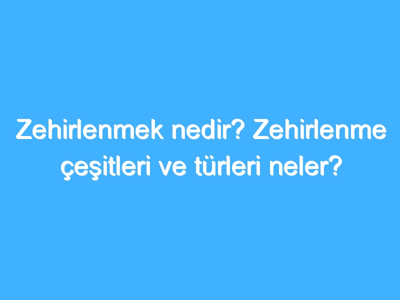 Zehirlenmek nedir? Zehirlenme çeşitleri ve türleri neler?