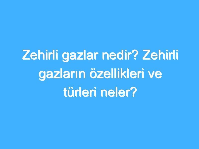 Zehirli gazlar nedir? Zehirli gazların özellikleri ve türleri neler?