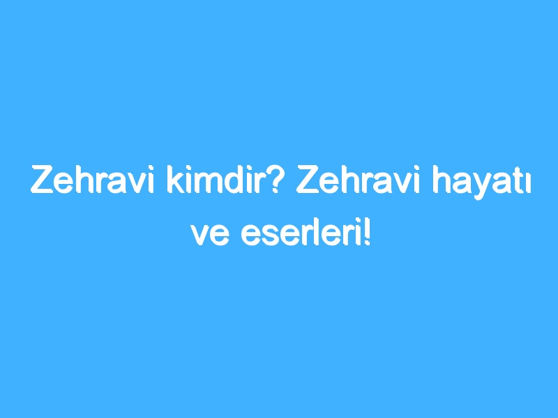 Zehravi kimdir? Zehravi hayatı ve eserleri!