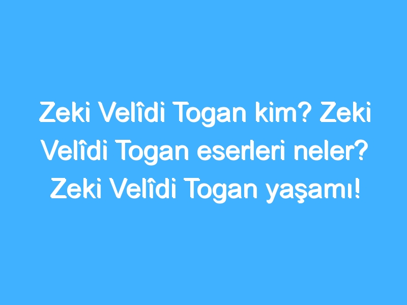 Zeki Velîdi Togan kim? Zeki Velîdi Togan eserleri neler? Zeki Velîdi Togan yaşamı!