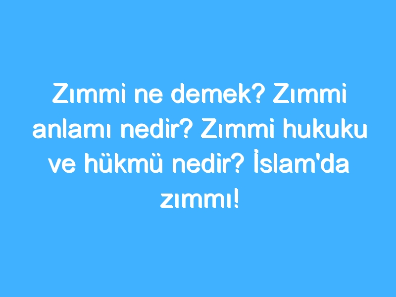 Zımmi ne demek? Zımmi anlamı nedir? Zımmi hukuku ve hükmü nedir? İslam'da zımmı!