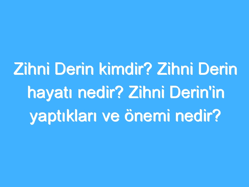 Zihni Derin kimdir? Zihni Derin hayatı nedir? Zihni Derin'in yaptıkları ve önemi nedir?