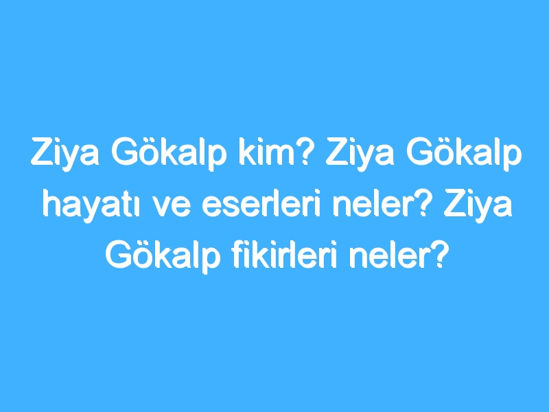 Ziya Gökalp kim? Ziya Gökalp hayatı ve eserleri neler? Ziya Gökalp fikirleri neler?