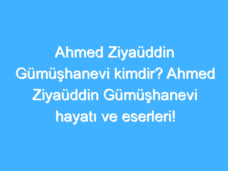 Ahmed Ziyaüddin Gümüşhanevi kimdir? Ahmed Ziyaüddin Gümüşhanevi hayatı ve eserleri!