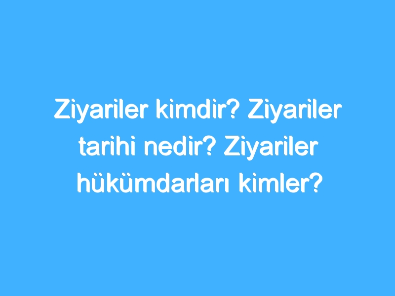 Ziyariler kimdir? Ziyariler tarihi nedir? Ziyariler hükümdarları kimler?