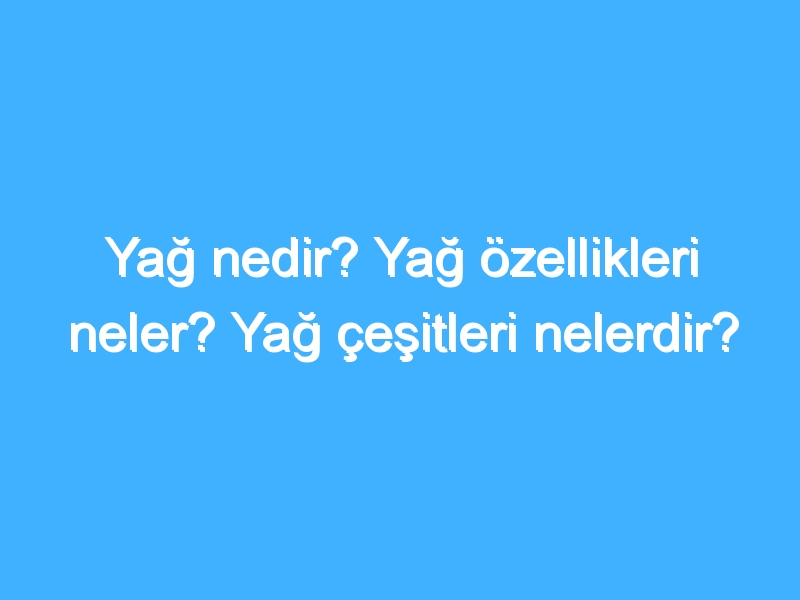 Yağ nedir? Yağ özellikleri neler? Yağ çeşitleri nelerdir?