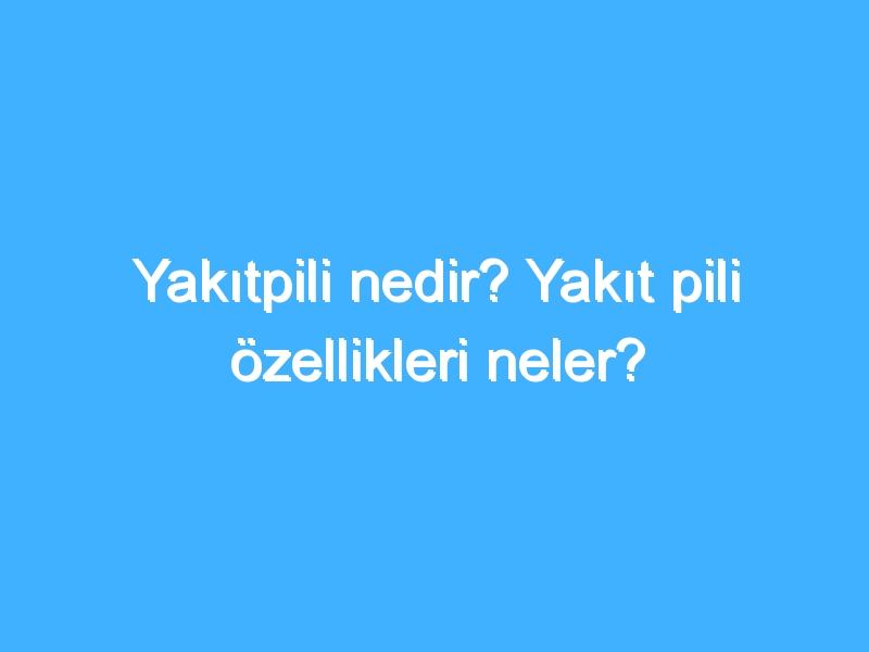 Yakıtpili nedir? Yakıt pili özellikleri neler?