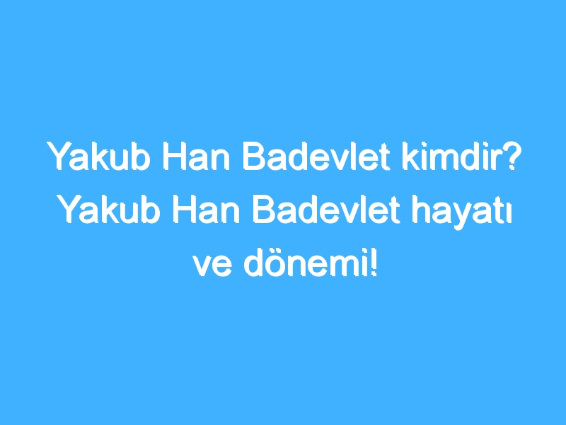 Yakub Han Badevlet kimdir? Yakub Han Badevlet hayatı ve dönemi!