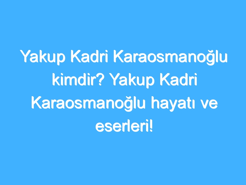 Yakup Kadri Karaosmanoğlu kimdir? Yakup Kadri Karaosmanoğlu hayatı ve eserleri!