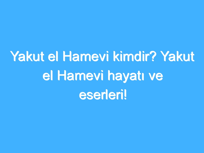 Yakut el Hamevi kimdir? Yakut el Hamevi hayatı ve eserleri!