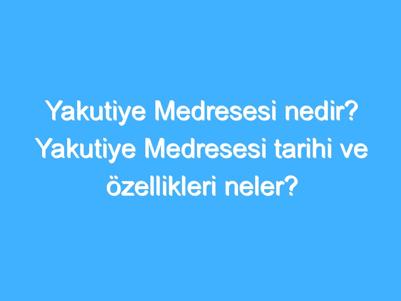 Yakutiye Medresesi nedir? Yakutiye Medresesi tarihi ve özellikleri neler?