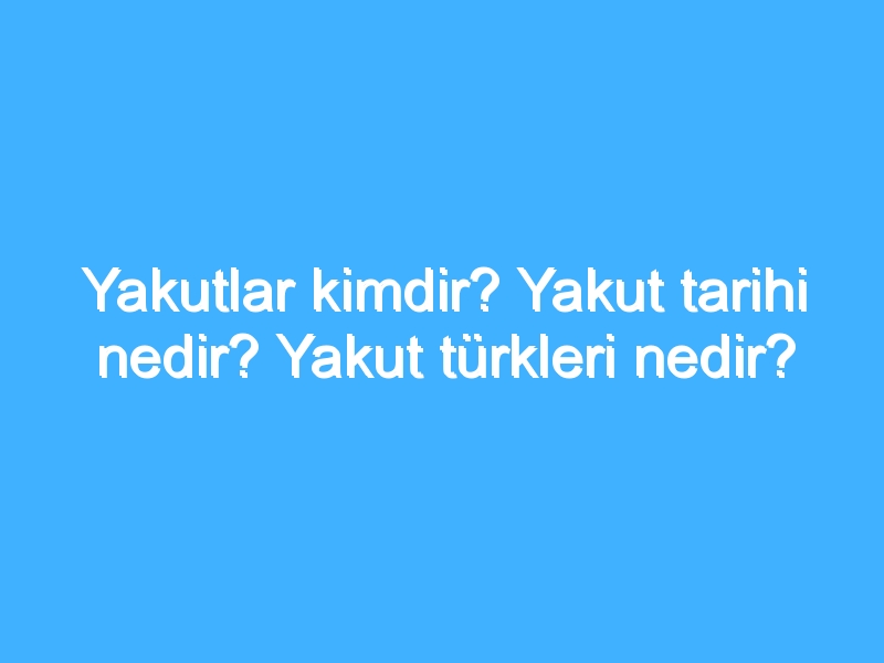 Yakutlar kimdir? Yakut tarihi nedir? Yakut türkleri nedir?