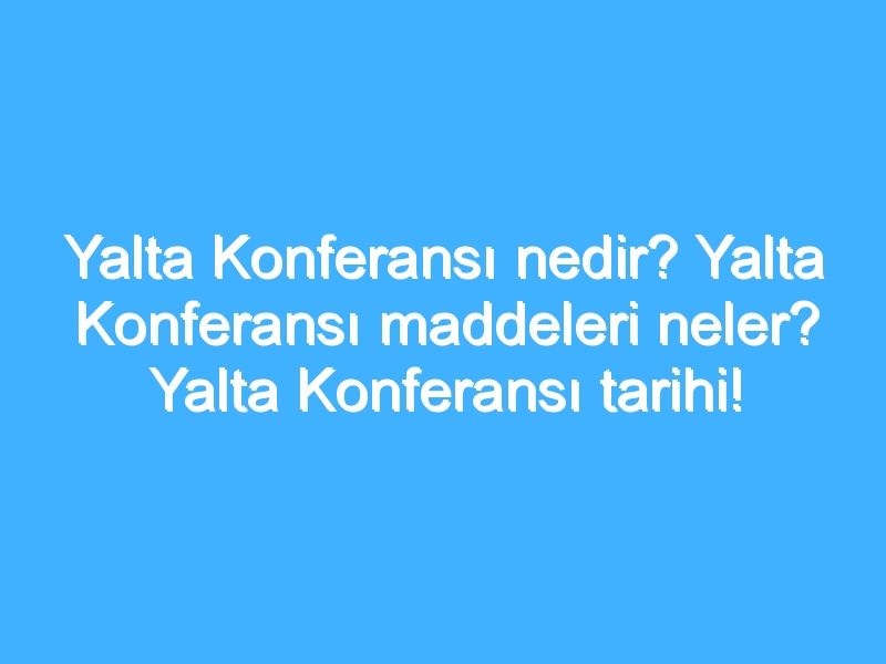 Yalta Konferansı nedir? Yalta Konferansı maddeleri neler? Yalta Konferansı tarihi!