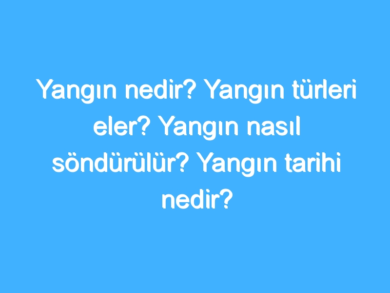 Yangın nedir? Yangın türleri eler? Yangın nasıl söndürülür? Yangın tarihi nedir?