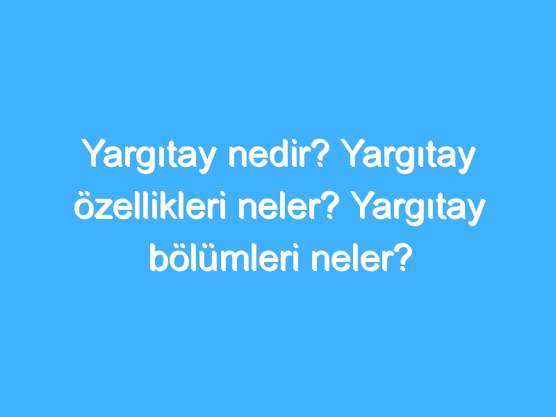 Yargıtay nedir? Yargıtay özellikleri neler? Yargıtay bölümleri neler?