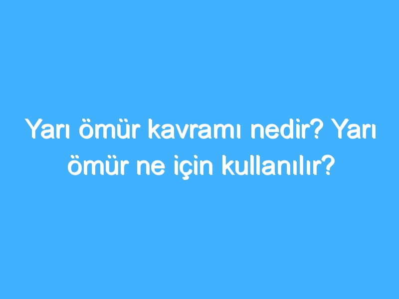 Yarı ömür kavramı nedir? Yarı ömür ne için kullanılır?