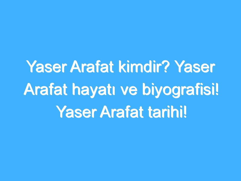 Yaser Arafat kimdir? Yaser Arafat hayatı ve biyografisi! Yaser Arafat tarihi!