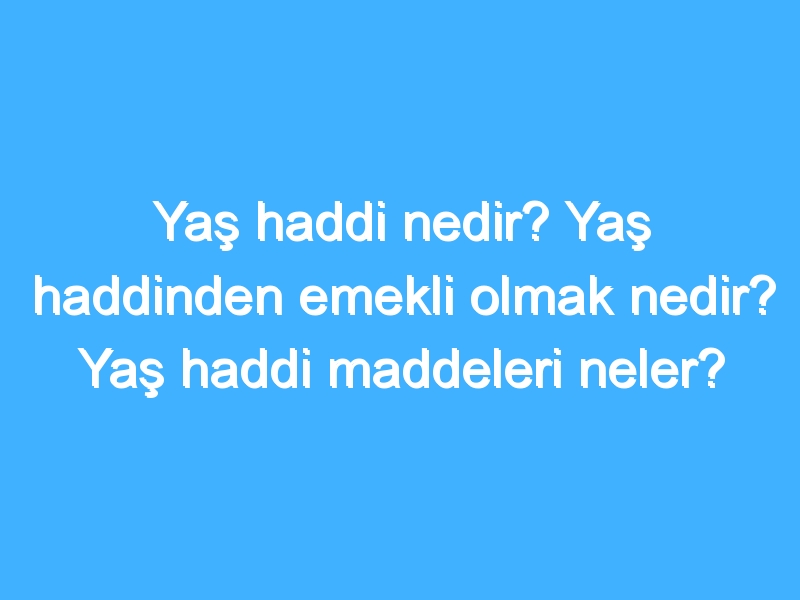 Yaş haddi nedir? Yaş haddinden emekli olmak nedir? Yaş haddi maddeleri neler?