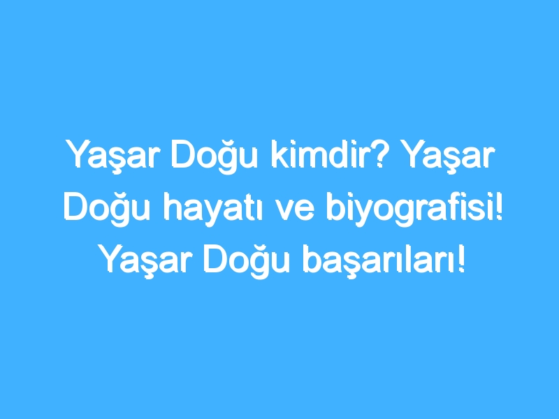 Yaşar Doğu kimdir? Yaşar Doğu hayatı ve biyografisi! Yaşar Doğu başarıları!