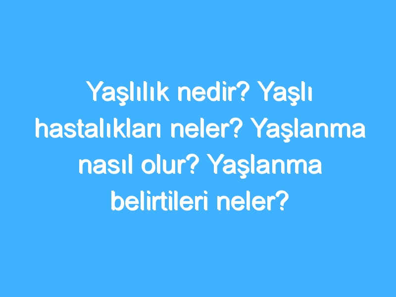 Yaşlılık nedir? Yaşlı hastalıkları neler? Yaşlanma nasıl olur? Yaşlanma belirtileri neler?