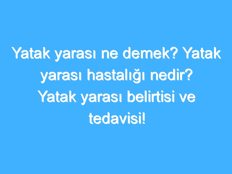 Yatak yarası ne demek? Yatak yarası hastalığı nedir? Yatak yarası belirtisi ve tedavisi!