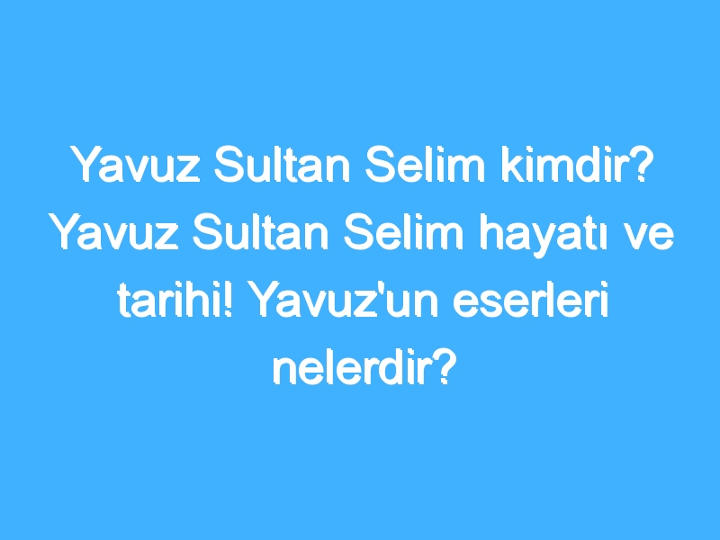 Yavuz Sultan Selim kimdir? Yavuz Sultan Selim hayatı ve tarihi! Yavuz'un eserleri nelerdir?