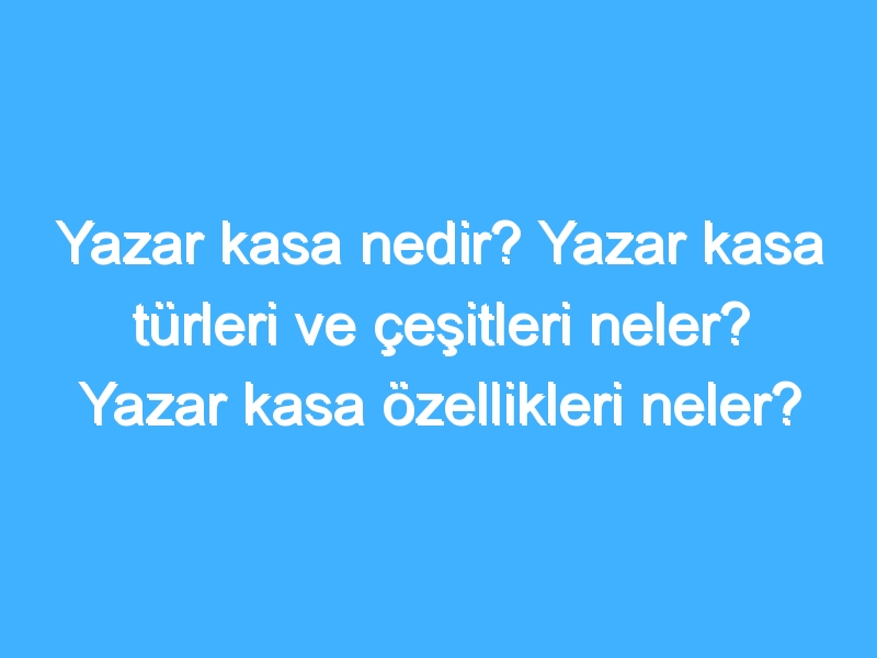 Yazar kasa nedir? Yazar kasa türleri ve çeşitleri neler? Yazar kasa özellikleri neler?