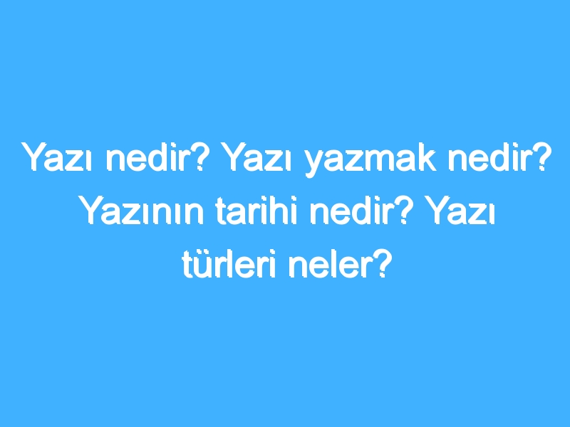 Yazı nedir? Yazı yazmak nedir? Yazının tarihi nedir? Yazı türleri neler?