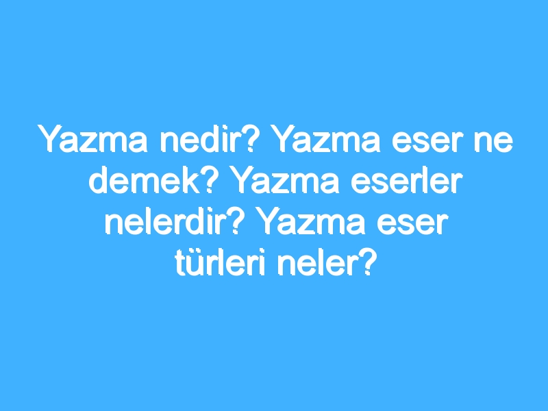 Yazma nedir? Yazma eser ne demek? Yazma eserler nelerdir? Yazma eser türleri neler?