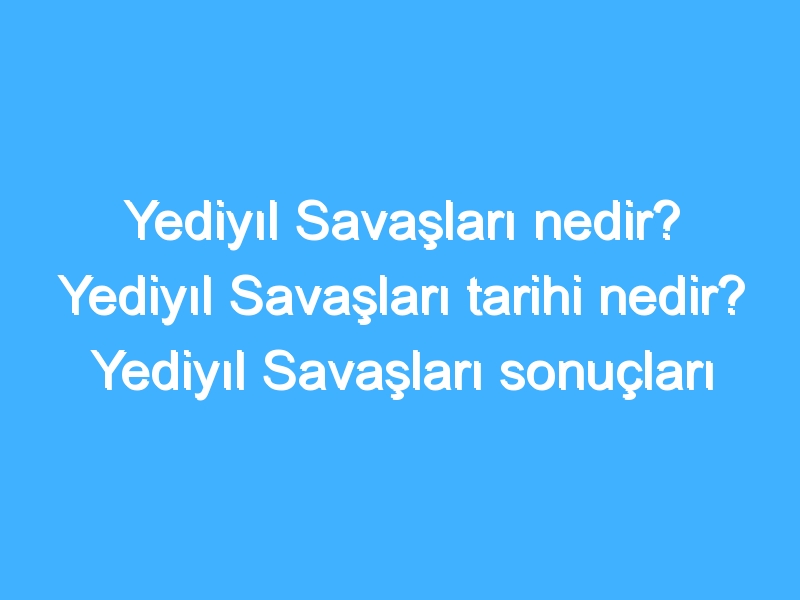 Yediyıl Savaşları nedir? Yediyıl Savaşları tarihi nedir? Yediyıl Savaşları sonuçları neler?