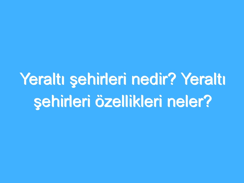 Yeraltı şehirleri nedir? Yeraltı şehirleri özellikleri neler?