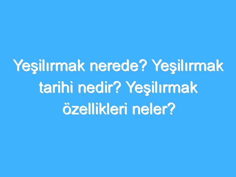 Yeşilırmak nerede? Yeşilırmak tarihi nedir? Yeşilırmak özellikleri neler?