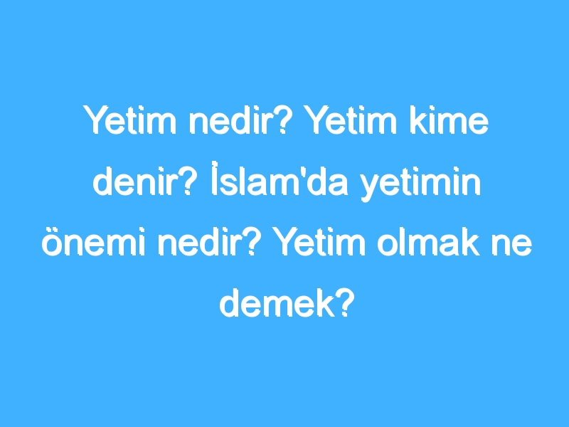 Yetim nedir? Yetim kime denir? İslam'da yetimin önemi nedir? Yetim olmak ne demek?