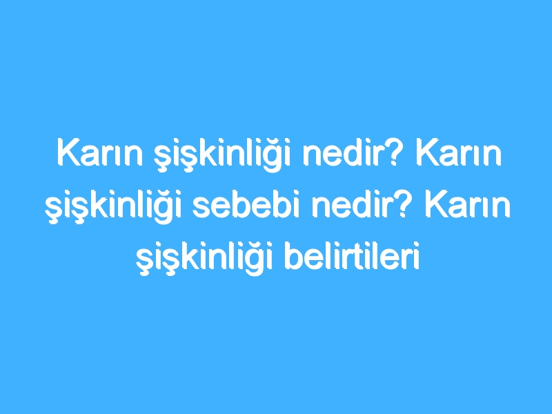 Karın şişkinliği nedir? Karın şişkinliği sebebi nedir? Karın şişkinliği belirtileri tedavisi nedir?