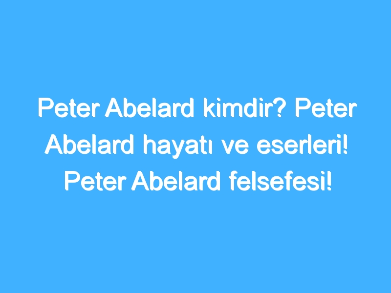 Peter Abelard kimdir? Peter Abelard hayatı ve eserleri! Peter Abelard felsefesi!