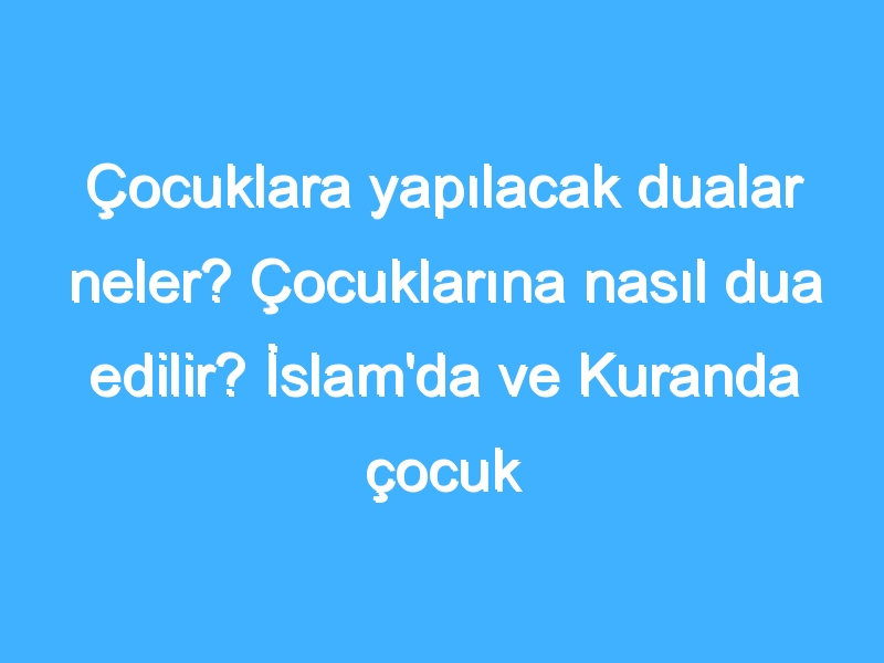 Çocuklara yapılacak dualar neler? Çocuklarına nasıl dua edilir? İslam'da ve Kuranda çocuk duaları!